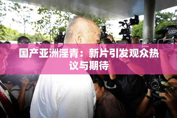 国产亚洲淫青：新片引发观众热议与期待