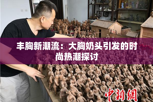 丰胸新潮流：大胸奶头引发的时尚热潮探讨