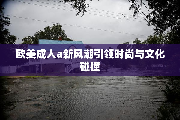 欧美成人a新风潮引领时尚与文化碰撞
