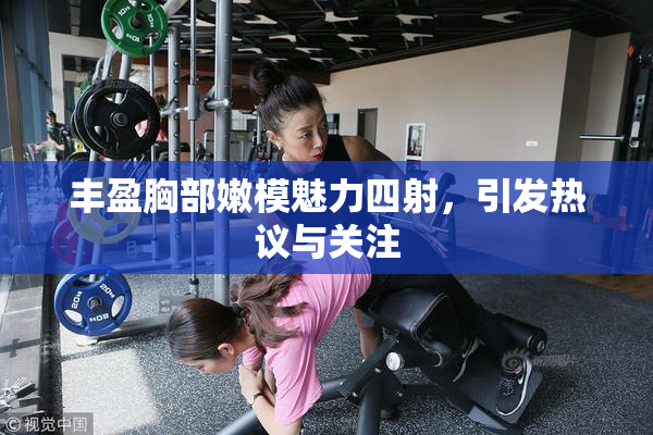 丰盈胸部嫩模魅力四射，引发热议与关注