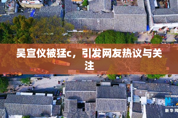 吴宣仪被猛c，引发网友热议与关注