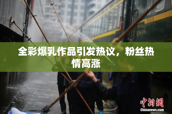全彩爆乳作品引发热议，粉丝热情高涨