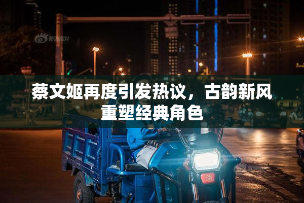 蔡文姬再度引发热议，古韵新风重塑经典角色