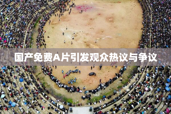 国产免费A片引发观众热议与争议