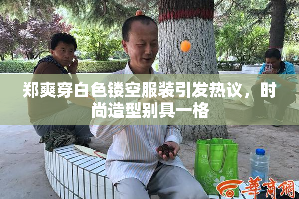 郑爽穿白色镂空服装引发热议，时尚造型别具一格