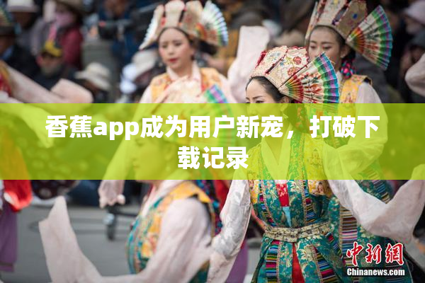 香蕉app成为用户新宠，打破下载记录