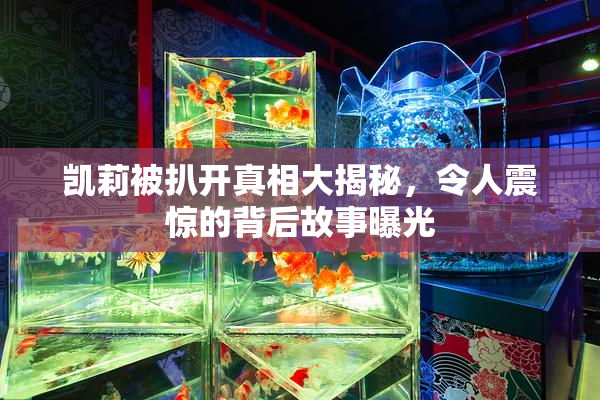 凯莉被扒开真相大揭秘，令人震惊的背后故事曝光