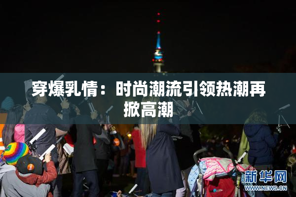 穿爆乳情：时尚潮流引领热潮再掀高潮