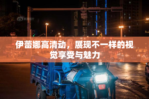 伊蕾娜高清动，展现不一样的视觉享受与魅力