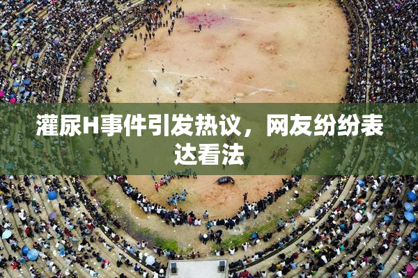 灌尿H事件引发热议，网友纷纷表达看法