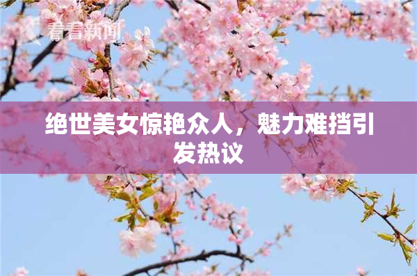 绝世美女惊艳众人，魅力难挡引发热议