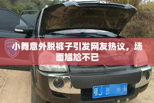 小舞意外脱裤子引发网友热议，场面尴尬不已