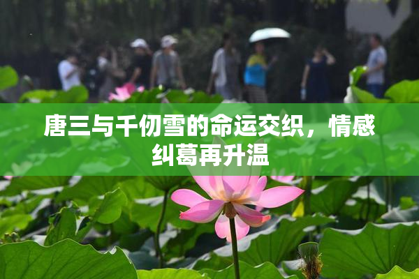 唐三与千仞雪的命运交织，情感纠葛再升温