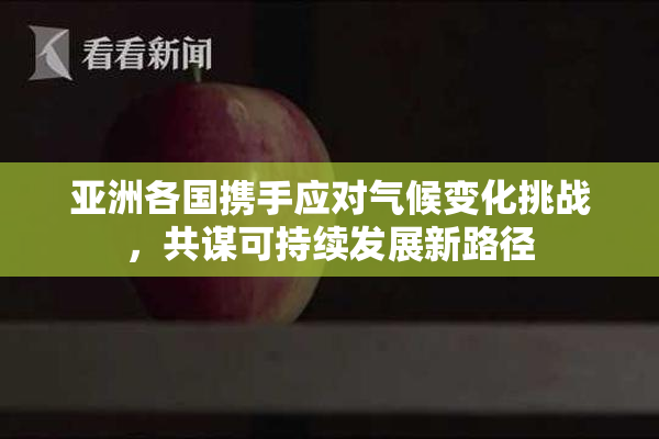 亚洲各国携手应对气候变化挑战，共谋可持续发展新路径
