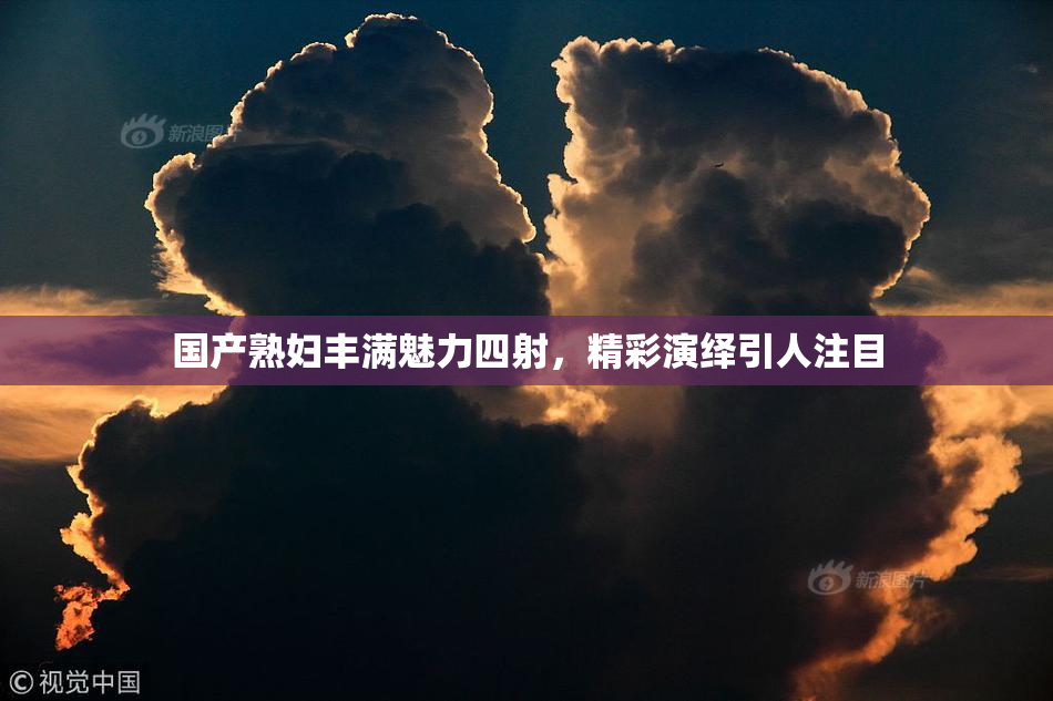 国产熟妇丰满魅力四射，精彩演绎引人注目