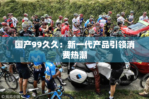 国产99久久：新一代产品引领消费热潮