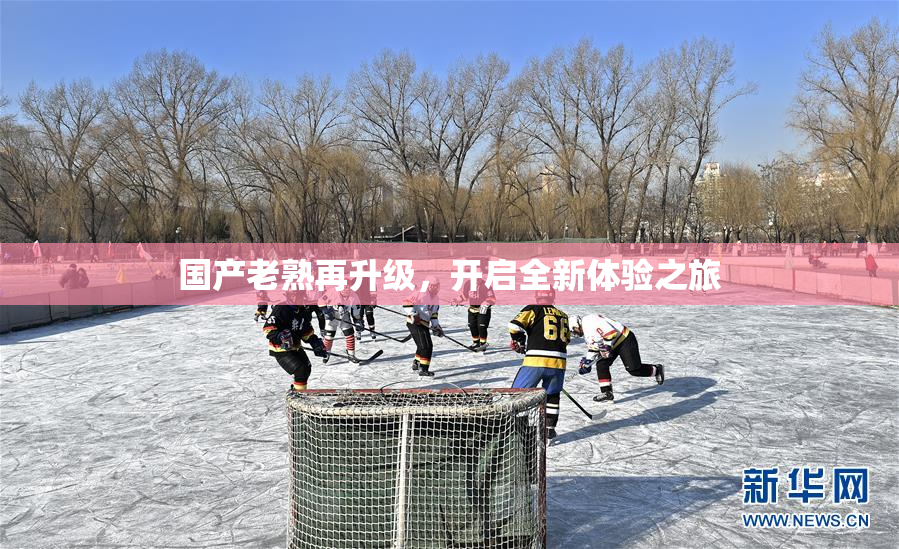 国产老熟再升级，开启全新体验之旅
