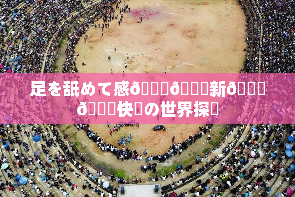 足を舐めて感🍓🌃新👅🍑快楽の世界探訪