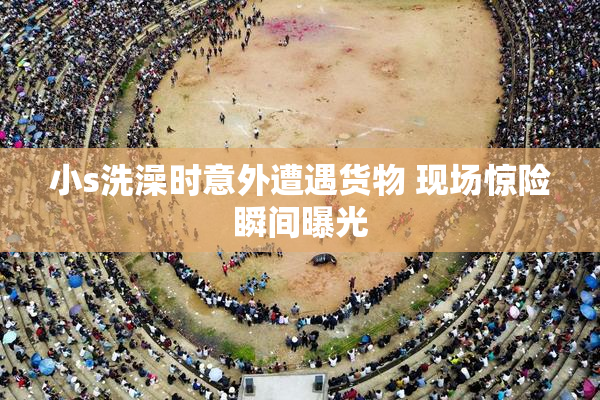 小s洗澡时意外遭遇货物 现场惊险瞬间曝光