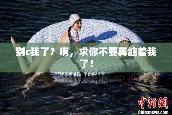 别c我了？啊，求你不要再缠着我了！
