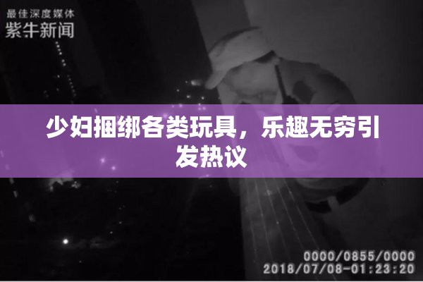 少妇捆绑各类玩具，乐趣无穷引发热议