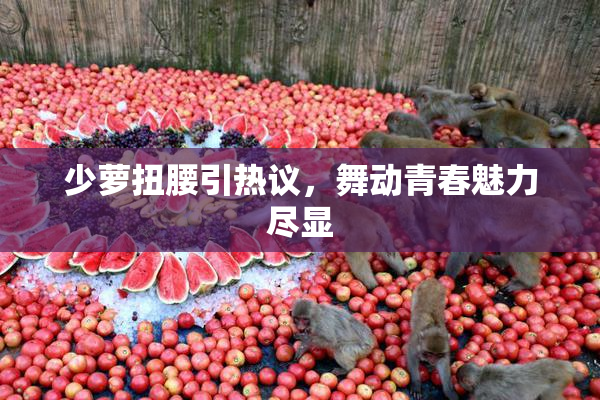 少萝扭腰引热议，舞动青春魅力尽显