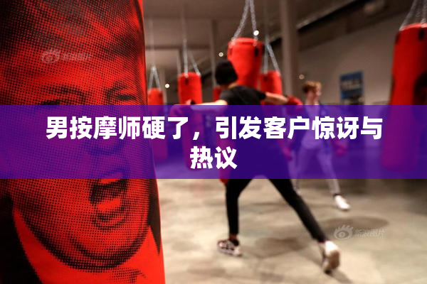男按摩师硬了，引发客户惊讶与热议