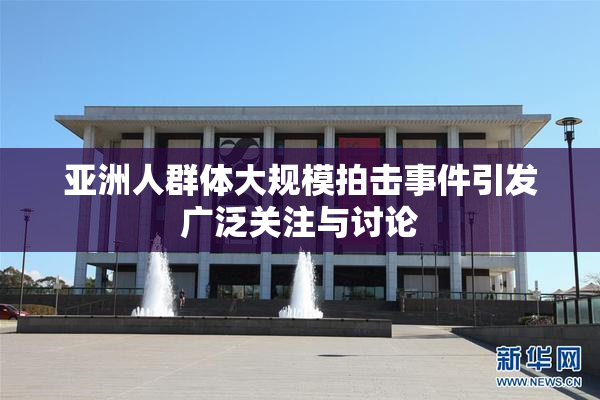 亚洲人群体大规模拍击事件引发广泛关注与讨论