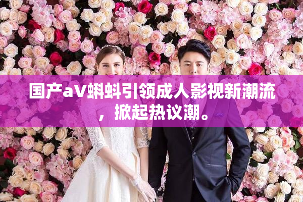 国产aV蝌蚪引领成人影视新潮流，掀起热议潮。
