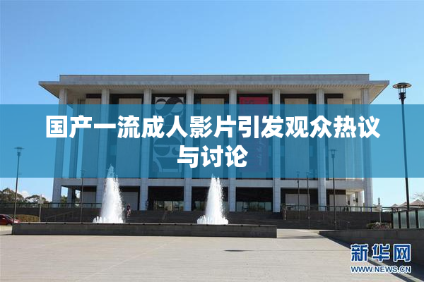 国产一流成人影片引发观众热议与讨论