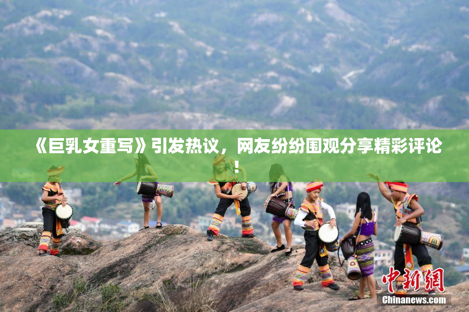《巨乳女重写》引发热议，网友纷纷围观分享精彩评论！