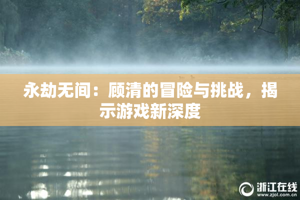 永劫无间：顾清的冒险与挑战，揭示游戏新深度