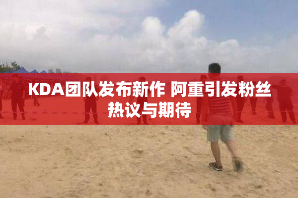 KDA团队发布新作 阿重引发粉丝热议与期待