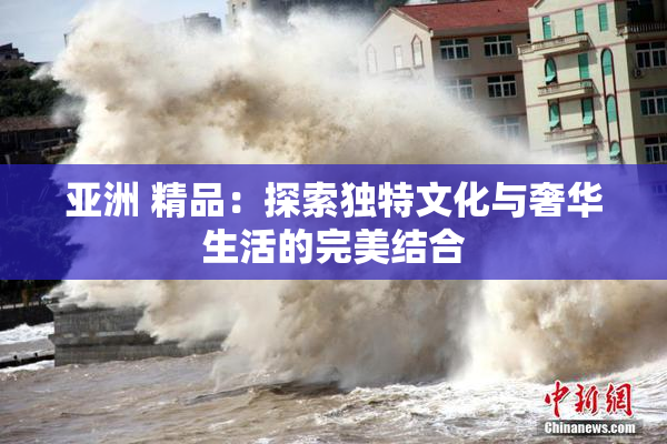 亚洲 精品：探索独特文化与奢华生活的完美结合