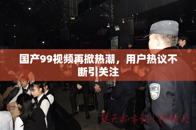 国产99视频再掀热潮，用户热议不断引关注