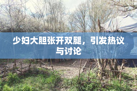 少妇大胆张开双腿，引发热议与讨论