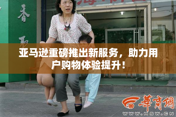 亚马逊重磅推出新服务，助力用户购物体验提升！