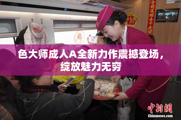 色大师成人A全新力作震撼登场，绽放魅力无穷