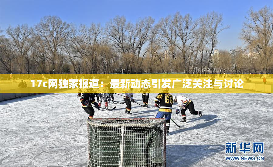 17c网独家报道：最新动态引发广泛关注与讨论