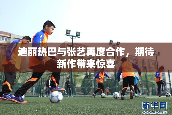 迪丽热巴与张艺再度合作，期待新作带来惊喜