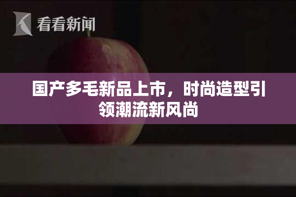 国产多毛新品上市，时尚造型引领潮流新风尚