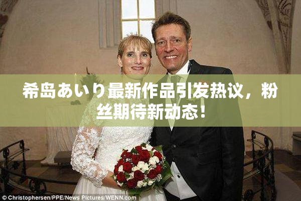 希岛あいり最新作品引发热议，粉丝期待新动态！