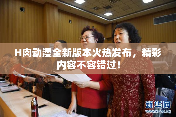 H肉动漫全新版本火热发布，精彩内容不容错过！