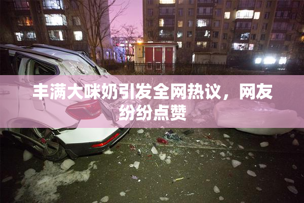 丰满大咪奶引发全网热议，网友纷纷点赞
