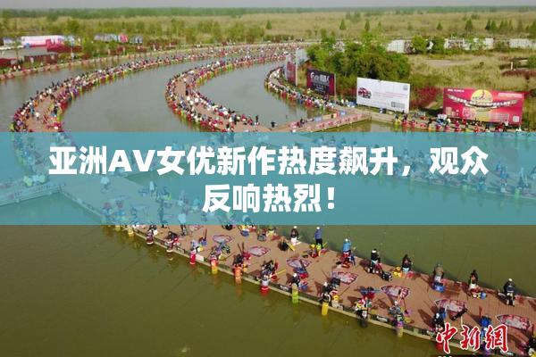 亚洲AV女优新作热度飙升，观众反响热烈！