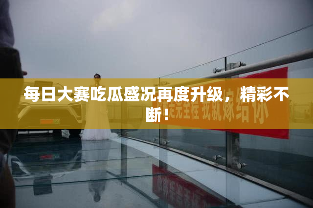 每日大赛吃瓜盛况再度升级，精彩不断！