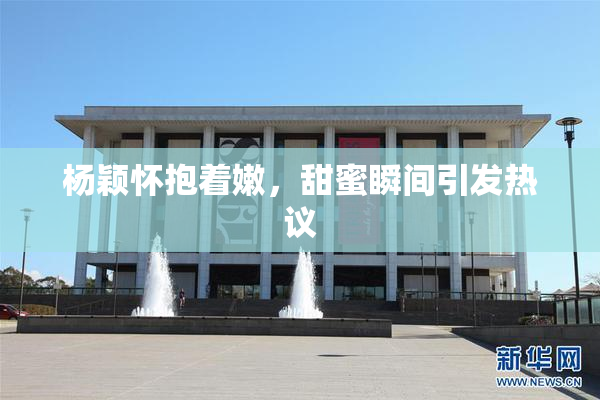 杨颖怀抱着嫩，甜蜜瞬间引发热议