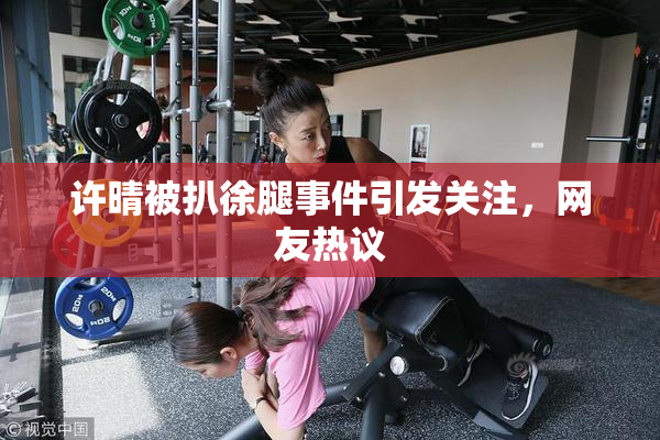 许晴被扒徐腿事件引发关注，网友热议
