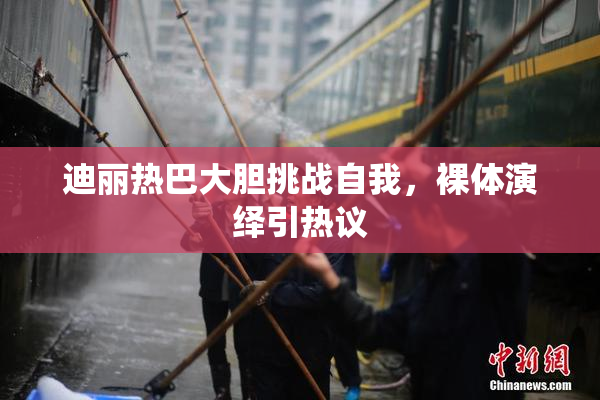 迪丽热巴大胆挑战自我，裸体演绎引热议