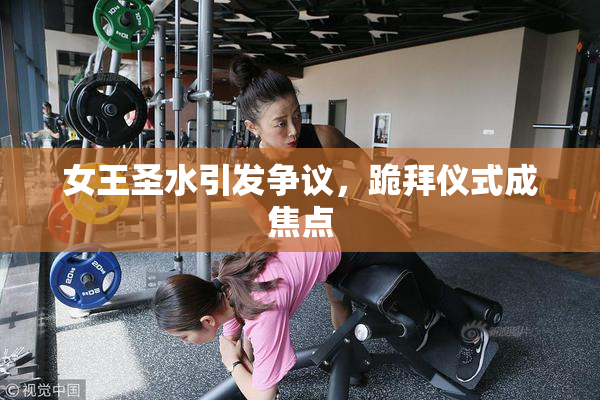 女王圣水引发争议，跪拜仪式成焦点